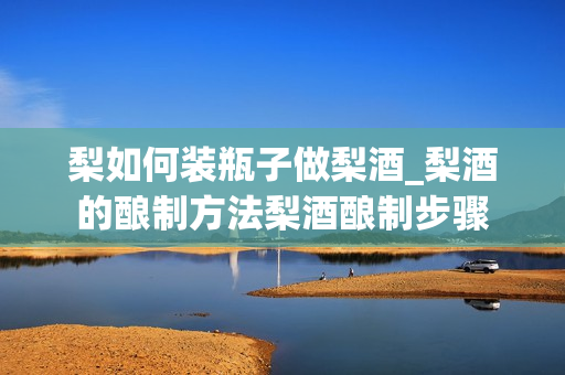 梨如何装瓶子做梨酒_梨酒的酿制方法梨酒酿制步骤