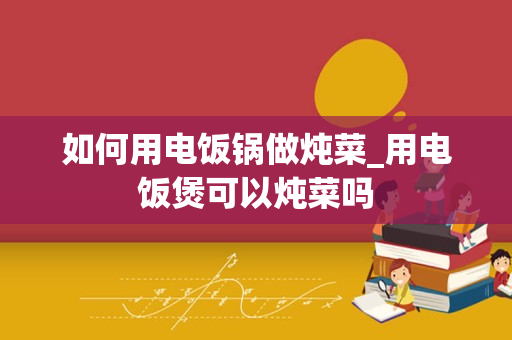 如何用电饭锅做炖菜_用电饭煲可以炖菜吗