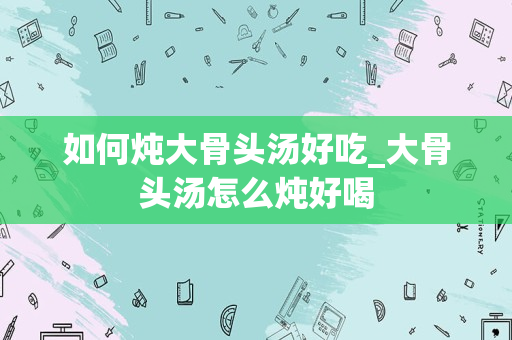 如何炖大骨头汤好吃_大骨头汤怎么炖好喝