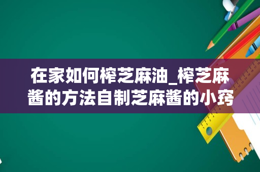 在家如何榨芝麻油_榨芝麻酱的方法自制芝麻酱的小窍门