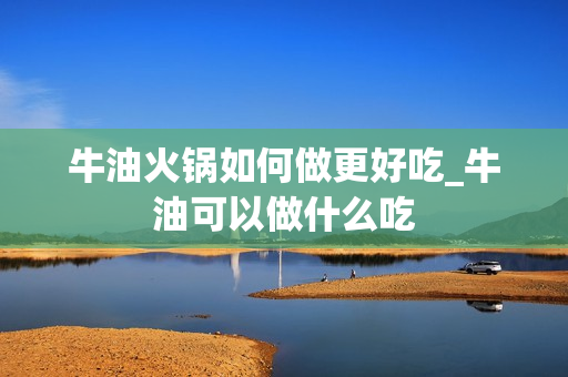 牛油火锅如何做更好吃_牛油可以做什么吃