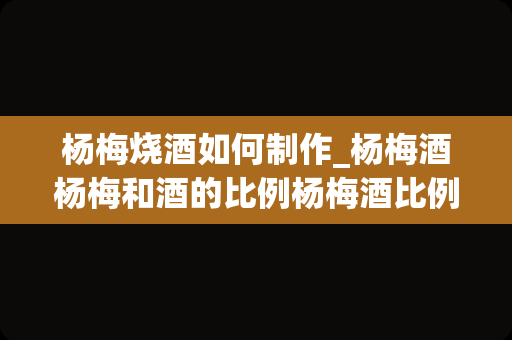 杨梅烧酒如何制作_杨梅酒杨梅和酒的比例杨梅酒比例和制作方法