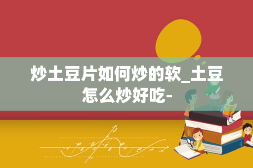 炒土豆片如何炒的软_土豆怎么炒好吃-