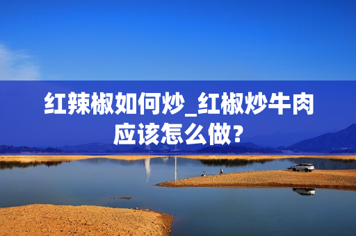 红辣椒如何炒_红椒炒牛肉应该怎么做？
