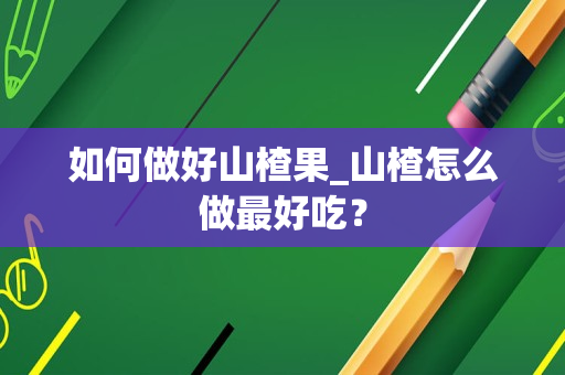 如何做好山楂果_山楂怎么做最好吃？