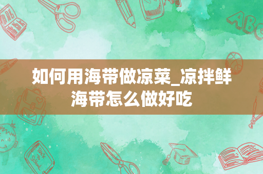 如何用海带做凉菜_凉拌鲜海带怎么做好吃