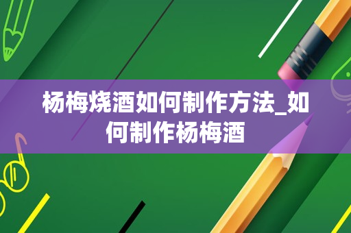 杨梅烧酒如何制作方法_如何制作杨梅酒
