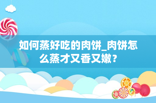 如何蒸好吃的肉饼_肉饼怎么蒸才又香又嫩？