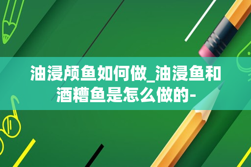 油浸颅鱼如何做_油浸鱼和酒糟鱼是怎么做的-