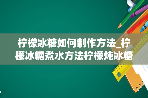 柠檬冰糖如何制作方法_柠檬冰糖煮水方法柠檬炖冰糖的正确做法