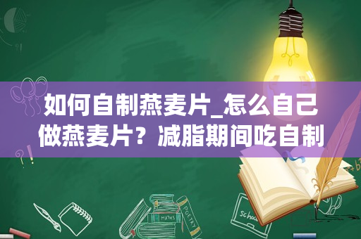 如何自制燕麦片_怎么自己做燕麦片？减脂期间吃自制的燕麦沙拉可以吗？