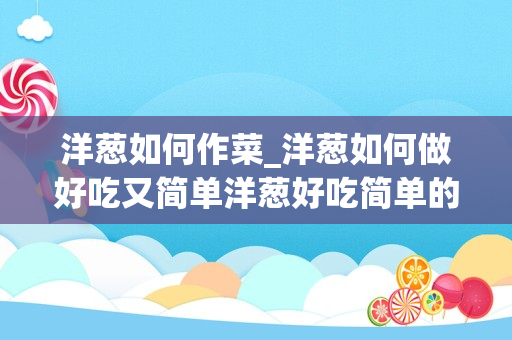 洋葱如何作菜_洋葱如何做好吃又简单洋葱好吃简单的做法