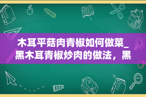 木耳平菇肉青椒如何做菜_黑木耳青椒炒肉的做法，黑木耳青椒炒肉怎么做