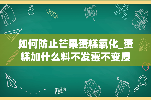 如何防止芒果蛋糕氧化_蛋糕加什么料不发霉不变质