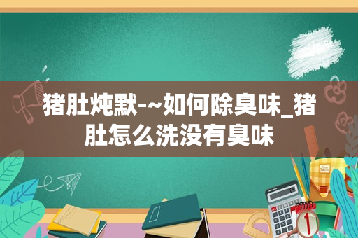 猪肚炖默-~如何除臭味_猪肚怎么洗没有臭味