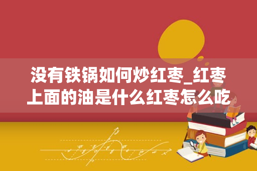 没有铁锅如何炒红枣_红枣上面的油是什么红枣怎么吃才会不上火