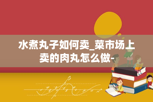 水煮丸子如何卖_菜市场上卖的肉丸怎么做-
