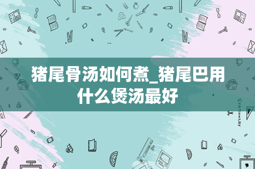 猪尾骨汤如何煮_猪尾巴用什么煲汤最好