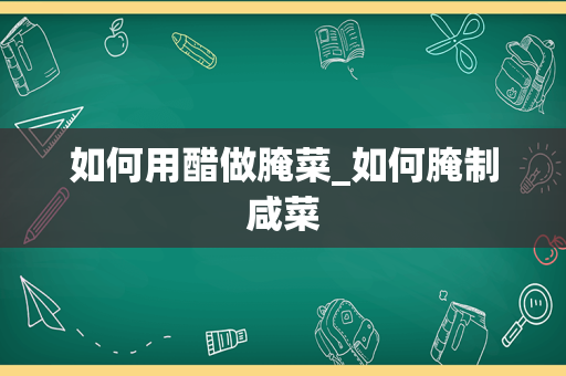 如何用醋做腌菜_如何腌制咸菜