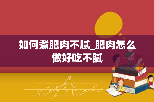 如何煮肥肉不腻_肥肉怎么做好吃不腻