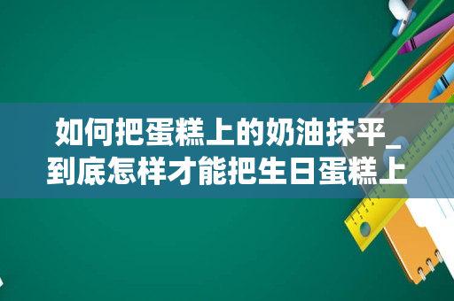 如何把蛋糕上的奶油抹平_到底怎样才能把生日蛋糕上的奶油抹平