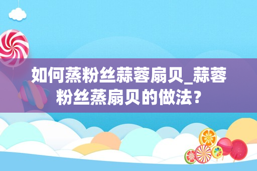 如何蒸粉丝蒜蓉扇贝_蒜蓉粉丝蒸扇贝的做法？