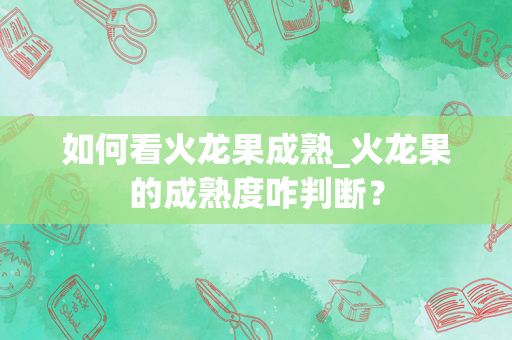 如何看火龙果成熟_火龙果的成熟度咋判断？