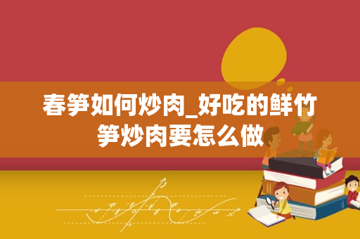 春笋如何炒肉_好吃的鲜竹笋炒肉要怎么做