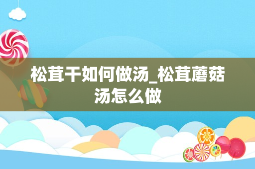 松茸干如何做汤_松茸蘑菇汤怎么做