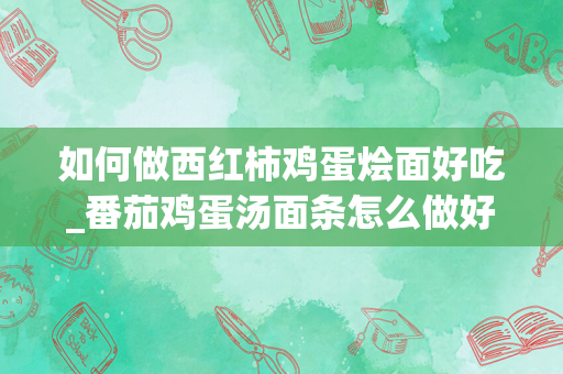 如何做西红柿鸡蛋烩面好吃_番茄鸡蛋汤面条怎么做好吃
