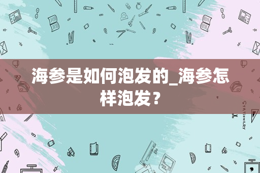 海参是如何泡发的_海参怎样泡发？