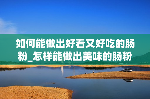 如何能做出好看又好吃的肠粉_怎样能做出美味的肠粉