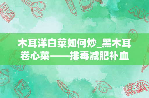 木耳洋白菜如何炒_黑木耳卷心菜——排毒减肥补血