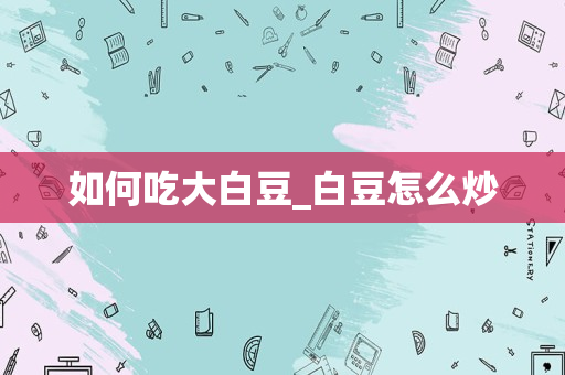 如何吃大白豆_白豆怎么炒