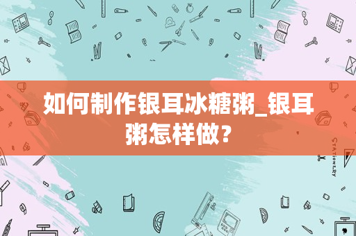 如何制作银耳冰糖粥_银耳粥怎样做？