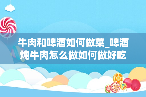 牛肉和啤酒如何做菜_啤酒炖牛肉怎么做如何做好吃