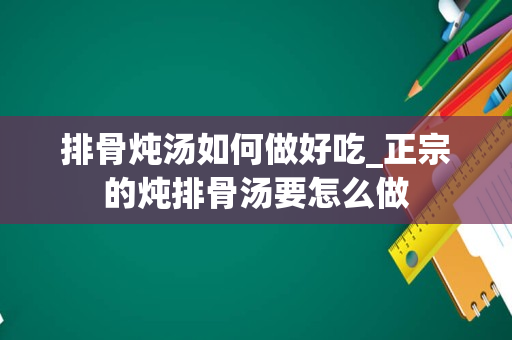 排骨炖汤如何做好吃_正宗的炖排骨汤要怎么做