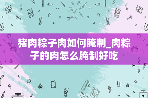 猪肉粽子肉如何腌制_肉粽子的肉怎么腌制好吃