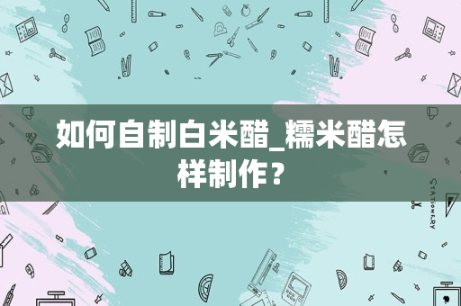 如何自制白米醋_糯米醋怎样制作？