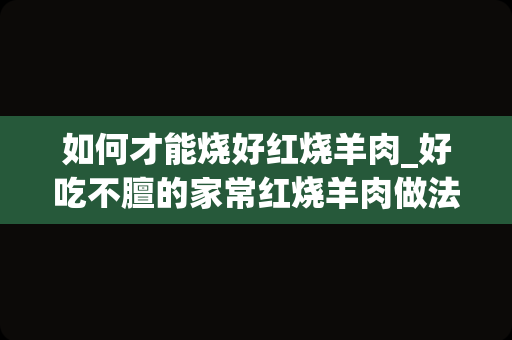 如何才能烧好红烧羊肉_好吃不膻的家常红烧羊肉做法