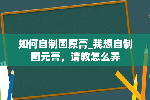 如何自制固原膏_我想自制固元膏，请教怎么弄