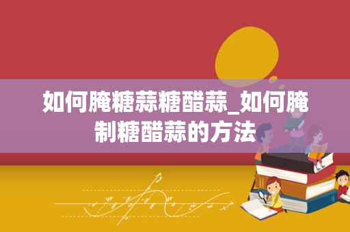 如何腌糖蒜糖醋蒜_如何腌制糖醋蒜的方法