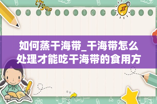 如何蒸干海带_干海带怎么处理才能吃干海带的食用方式有哪些