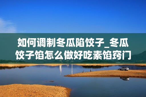 如何调制冬瓜陷饺子_冬瓜饺子馅怎么做好吃素馅窍门