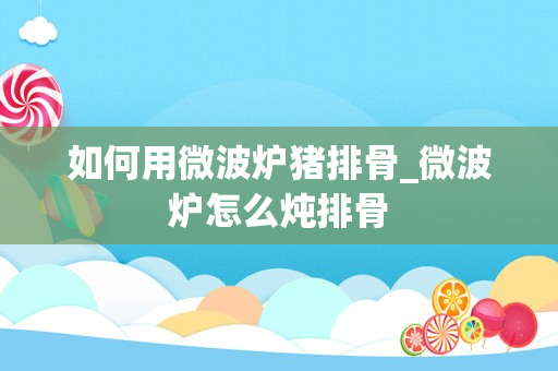 如何用微波炉猪排骨_微波炉怎么炖排骨