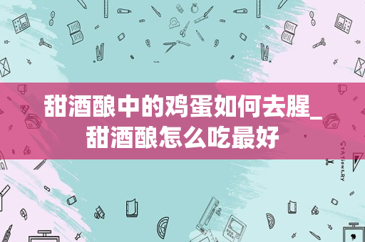 甜酒酿中的鸡蛋如何去腥_甜酒酿怎么吃最好