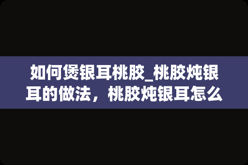 如何煲银耳桃胶_桃胶炖银耳的做法，桃胶炖银耳怎么做好吃，桃胶