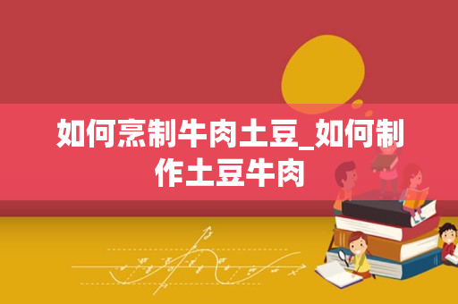 如何烹制牛肉土豆_如何制作土豆牛肉