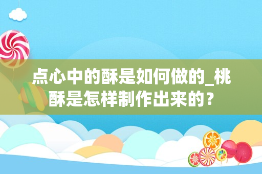 点心中的酥是如何做的_桃酥是怎样制作出来的？