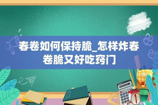 春卷如何保持脆_怎样炸春卷脆又好吃窍门
